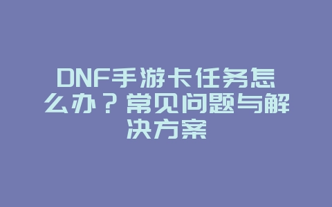 DNF手游卡任务怎么办？常见问题与解决方案_游戏攻略_36397绿色下载网