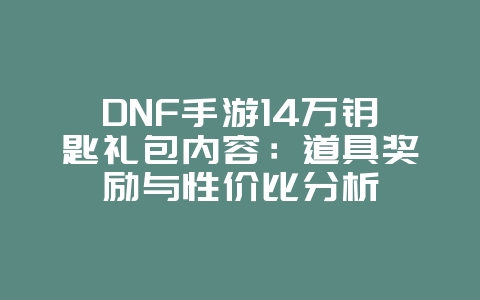 DNF手游14万钥匙礼包内容：道具奖励与性价比分析_游戏资讯_36397绿色下载网