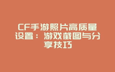 CF手游照片高质量设置：游戏截图与分享技巧_游戏攻略_36397绿色下载网