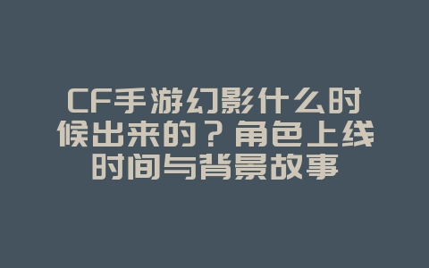 CF手游幻影什么时候出来的？角色上线时间与背景故事_游戏资讯_36397绿色下载网
