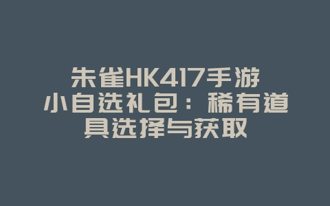 朱雀HK417手游小自选礼包：稀有道具选择与获取_游戏攻略_36397绿色下载网