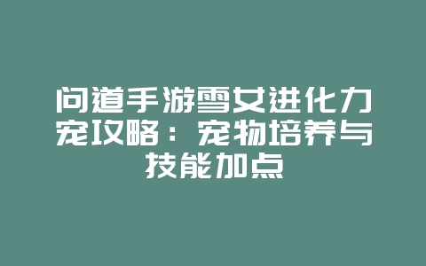 问道手游雪女进化力宠攻略：宠物培养与技能加点_游戏攻略_36397绿色下载网
