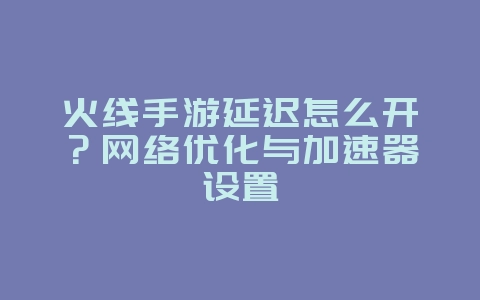 火线手游延迟怎么开？网络优化与加速器设置_游戏攻略_36397绿色下载网