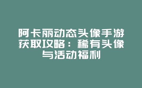 阿卡丽动态头像手游获取攻略：稀有头像与活动福利_游戏攻略_36397绿色下载网