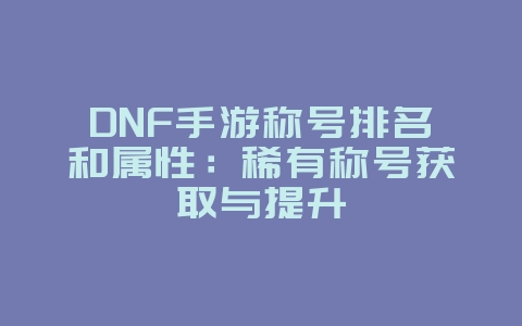 DNF手游称号排名和属性：稀有称号获取与提升_游戏攻略_36397绿色下载网