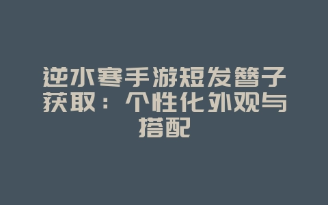 逆水寒手游短发簪子获取：个性化外观与搭配_游戏攻略_36397绿色下载网