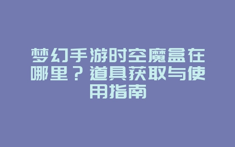 梦幻手游时空魔盒在哪里？道具获取与使用指南_游戏攻略_36397绿色下载网