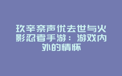 玖辛奈声优去世与火影忍者手游:游戏内外的情怀_游戏资讯_36397绿色下载网 玖辛奈声优去世与火影忍者手游:游戏内外的情怀_游戏资讯_36397绿色下载网