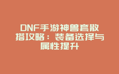 DNF手游神兽套散搭攻略：装备选择与属性提升_游戏攻略_36397绿色下载网