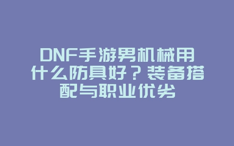 DNF手游男机械用什么防具好？装备搭配与职业优劣_游戏攻略_36397绿色下载网