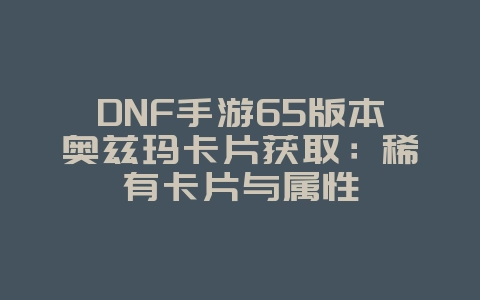 DNF手游65版本奥兹玛卡片获取:稀有卡片与属性_游戏攻略_36397绿色下载网 DNF手游65版本奥兹玛卡片获取:稀有卡片与属性_游戏攻略_36397绿色下载网