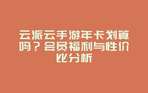 云派云手游年卡划算吗?会员福利与性价比分析_游戏资讯_36397绿色下载网 云派云手游年卡划算吗?会员福利与性价比分析_游戏资讯_36397绿色下载网