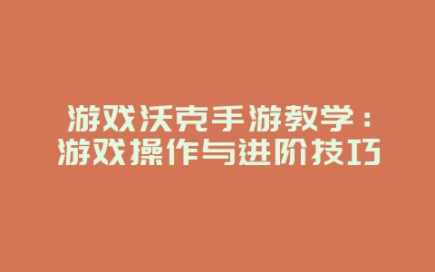 游戏沃克手游教学：游戏操作与进阶技巧_游戏攻略_36397绿色下载网