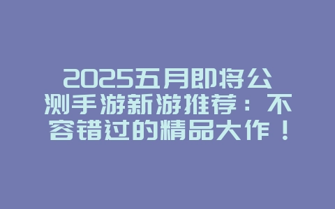 2025五月即将公测手游新游推荐：不容错过的精品大作！_新游动态_36397绿色下载网