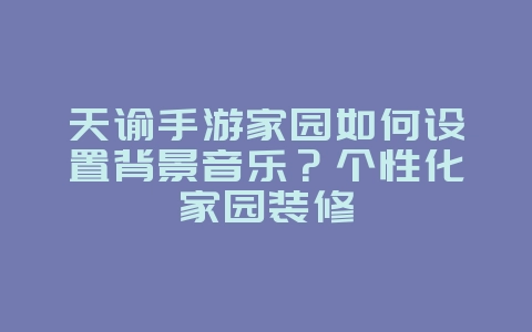 天谕手游家园如何设置背景音乐？个性化家园装修_游戏攻略_36397绿色下载网