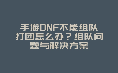 手游DNF不能组队打团怎么办？组队问题与解决方案_游戏攻略_36397绿色下载网