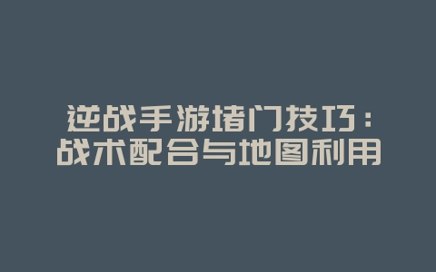 逆战手游堵门技巧：战术配合与地图利用_游戏攻略_36397绿色下载网