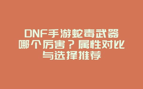 DNF手游蛇毒武器哪个厉害？属性对比与选择推荐_游戏攻略_36397绿色下载网