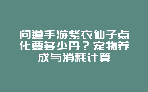 问道手游紫衣仙子点化要多少丹？宠物养成与消耗计算_游戏攻略_36397绿色下载网