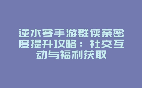 逆水寒手游群侠亲密度提升攻略：社交互动与福利获取_游戏攻略_36397绿色下载网