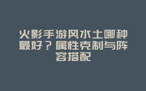 火影手游风水土哪种最好？属性克制与阵容搭配_游戏攻略_36397绿色下载网