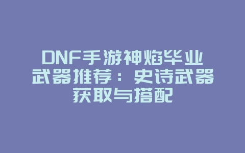 DNF手游神焰毕业武器推荐：史诗武器获取与搭配_游戏攻略_36397绿色下载网