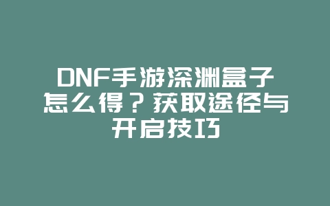 DNF手游深渊盒子怎么得?获取途径与开启技巧_游戏攻略_36397绿色下载网 DNF手游深渊盒子怎么得?获取途径与开启技巧_游戏攻略_36397绿色下载网