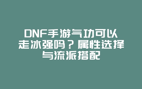 DNF手游气功可以走冰强吗？属性选择与流派搭配_游戏攻略_36397绿色下载网