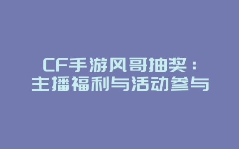 CF手游风哥抽奖：主播福利与活动参与_游戏资讯_36397绿色下载网