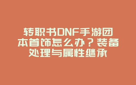 转职书DNF手游团本首饰怎么办？装备处理与属性继承_游戏攻略_36397绿色下载网