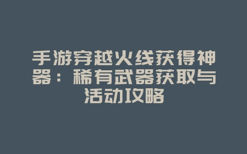 手游穿越火线获得神器：稀有武器获取与活动攻略_游戏攻略_36397绿色下载网