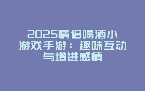 2025情侣喝酒小游戏手游：趣味互动与增进感情