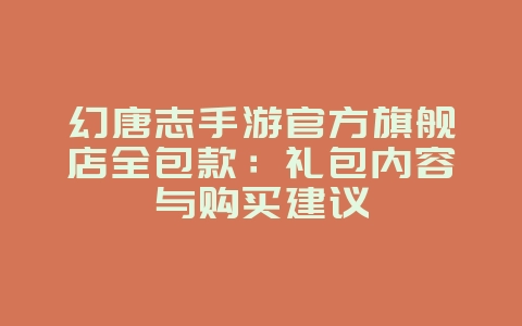 幻唐志手游官方旗舰店全包款:礼包内容与购买建议_游戏资讯_36397绿色下载网 幻唐志手游官方旗舰店全包款:礼包内容与购买建议_游戏资讯_36397绿色下载网