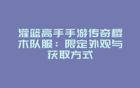灌篮高手手游传奇樱木队服：限定外观与获取方式_游戏资讯_36397绿色下载网