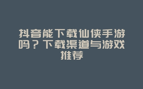 抖音能下载仙侠手游吗？下载渠道与游戏推荐_游戏资讯_36397绿色下载网