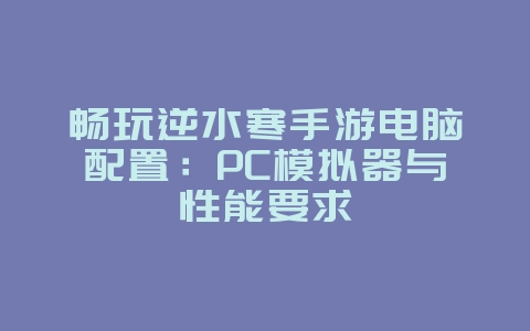 畅玩逆水寒手游电脑配置：PC模拟器与性能要求_游戏资讯_36397绿色下载网