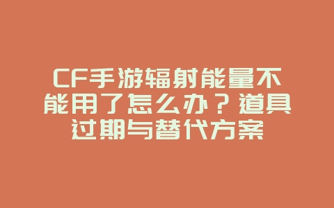 CF手游辐射能量不能用了怎么办？道具过期与替代方案_游戏攻略_36397绿色下载网