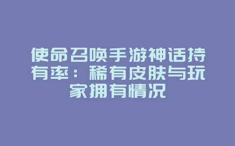 使命召唤手游神话持有率：稀有皮肤与玩家拥有情况_游戏资讯_36397绿色下载网