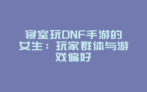 寝室玩DNF手游的女生：玩家群体与游戏偏好_游戏资讯_36397绿色下载网