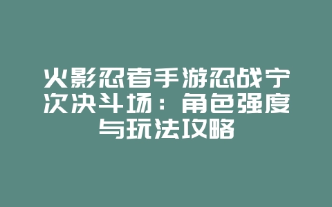 火影忍者手游忍战宁次决斗场：角色强度与玩法攻略_游戏攻略_36397绿色下载网