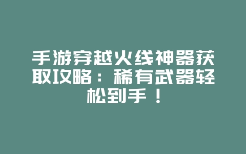 手游穿越火线神器获取攻略：稀有武器轻松到手！_游戏攻略_36397绿色下载网