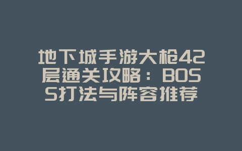 地下城手游大枪42层通关攻略：BOSS打法与阵容推荐_游戏攻略_36397绿色下载网