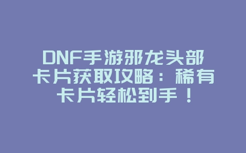 DNF手游邪龙头部卡片获取攻略：稀有卡片轻松到手！_游戏攻略_36397绿色下载网