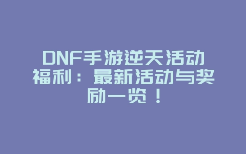 DNF手游逆天活动福利：最新活动与奖励一览！