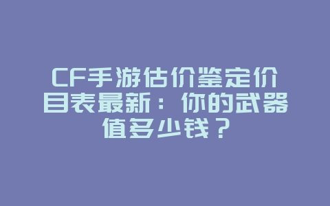 CF手游估价鉴定价目表最新：你的武器值多少钱？_游戏资讯_36397绿色下载网