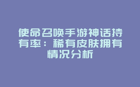 使命召唤手游神话持有率：稀有皮肤拥有情况分析_游戏资讯_36397绿色下载网