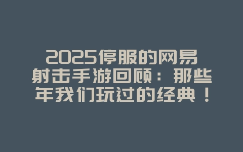 2025停服的网易射击手游回顾：那些年我们玩过的经典！_游戏资讯_36397绿色下载网