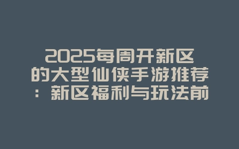 2025每周开新区的大型仙侠手游推荐:新区福利与玩法前瞻_新游动态_36397绿色下载网 2025每周开新区的大型仙侠手游推荐:新区福利与玩法前瞻_新游动态_36397绿色下载网