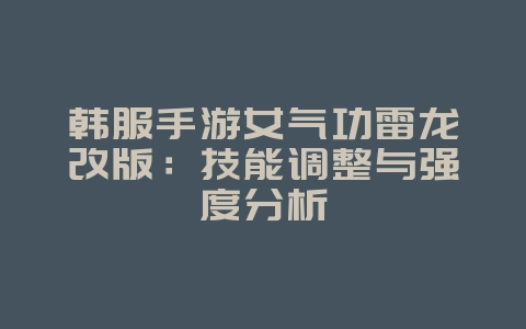 韩服手游女气功雷龙改版：技能调整与强度分析_游戏资讯_36397绿色下载网