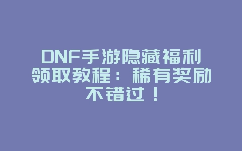 DNF手游隐藏福利领取教程：稀有奖励不错过！_游戏攻略_36397绿色下载网
